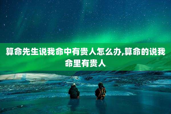 算命先生说我命中有贵人怎么办,算命的说我命里有贵人