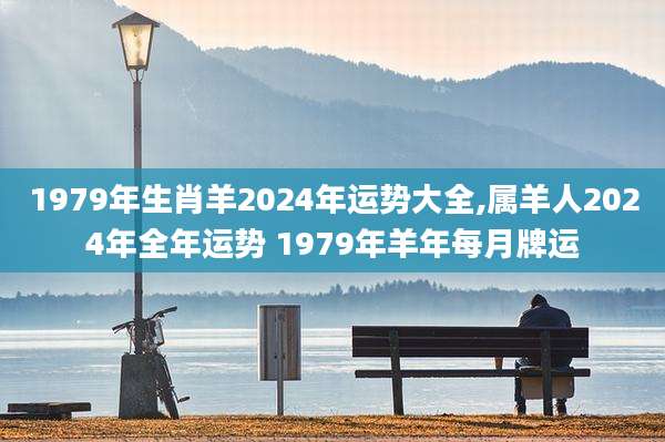 1979年生肖羊2024年运势大全,属羊人2024年全年运势 1979年羊年每月牌运