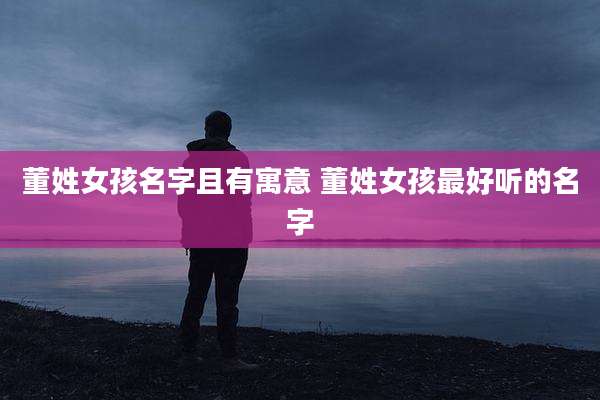董姓女孩名字且有寓意 董姓女孩最好听的名字
