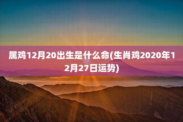 属鸡12月20出生是什么命(生肖鸡2020年12月27日运势)