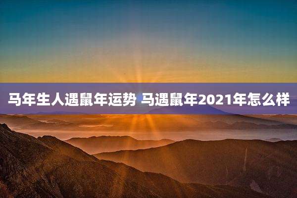 马年生人遇鼠年运势 马遇鼠年2021年怎么样