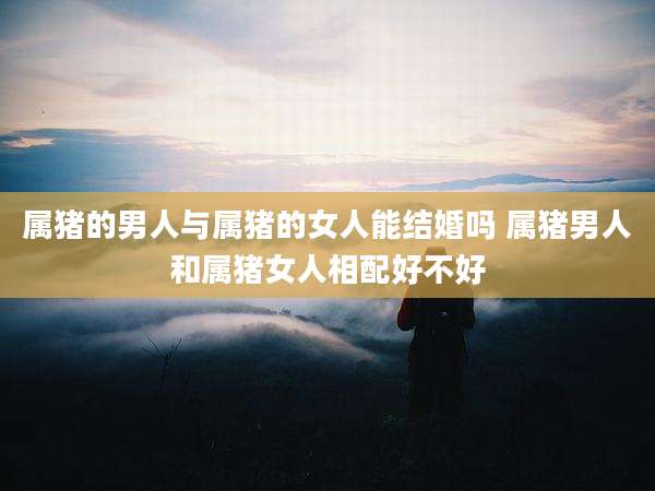 属猪的男人与属猪的女人能结婚吗 属猪男人和属猪女人相配好不好