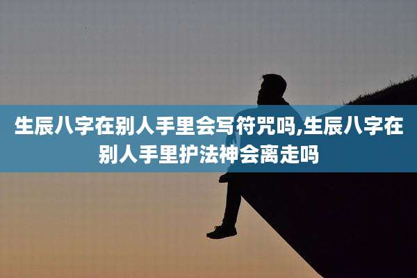 生辰八字在别人手里会写符咒吗,生辰八字在别人手里护法神会离走吗