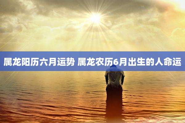 属龙阳历六月运势 属龙农历6月出生的人命运