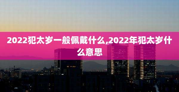 2022犯太岁一般佩戴什么,2022年犯太岁什么意思