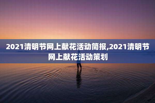 2021清明节网上献花活动简报,2021清明节网上献花活动策划