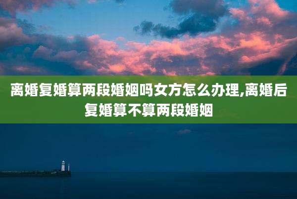 离婚复婚算两段婚姻吗女方怎么办理,离婚后复婚算不算两段婚姻