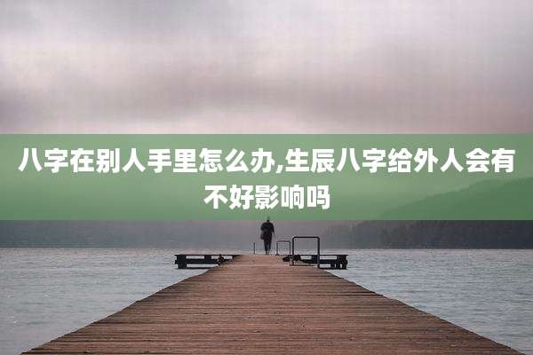 八字在别人手里怎么办,生辰八字给外人会有不好影响吗