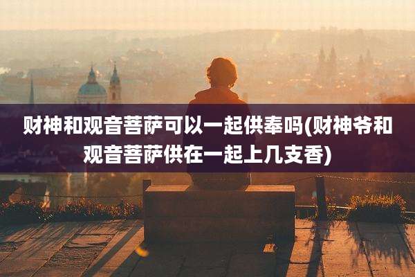 财神和观音菩萨可以一起供奉吗(财神爷和观音菩萨供在一起上几支香)