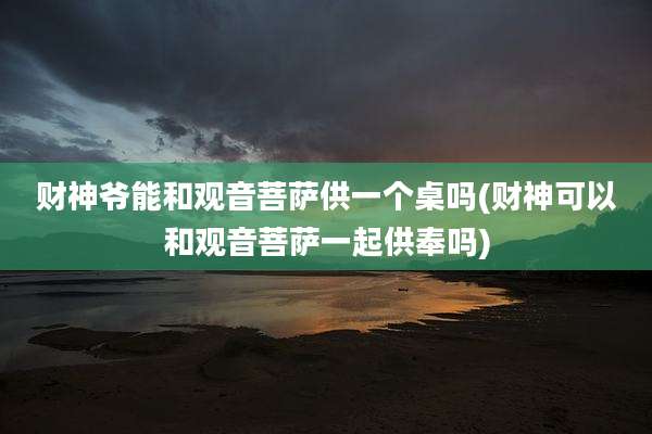 财神爷能和观音菩萨供一个桌吗(财神可以和观音菩萨一起供奉吗)