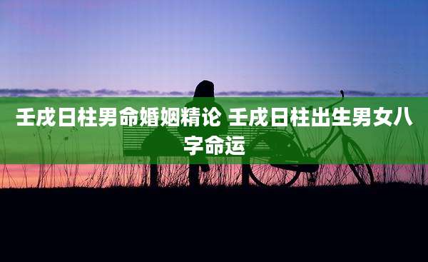 壬戌日柱男命婚姻精论 壬戌日柱出生男女八字命运