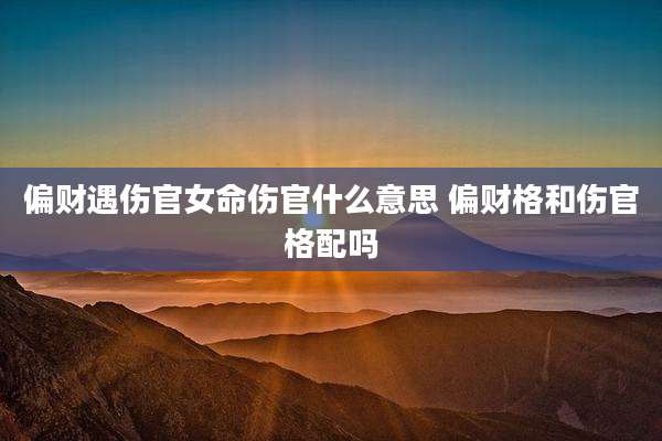 偏财遇伤官女命伤官什么意思 偏财格和伤官格配吗