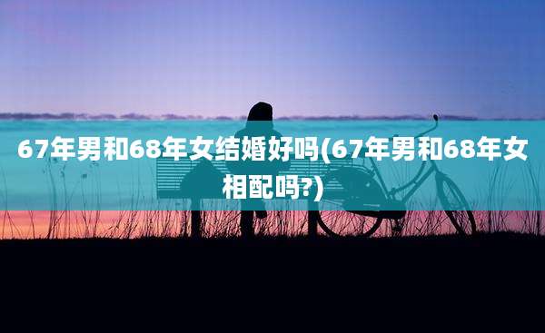 67年男和68年女结婚好吗(67年男和68年女相配吗?)