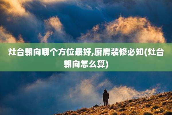 灶台朝向哪个方位最好,厨房装修必知(灶台朝向怎么算)
