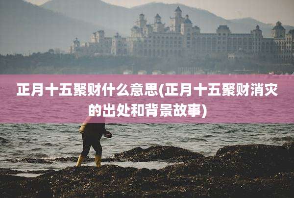 正月十五聚财什么意思(正月十五聚财消灾的出处和背景故事)