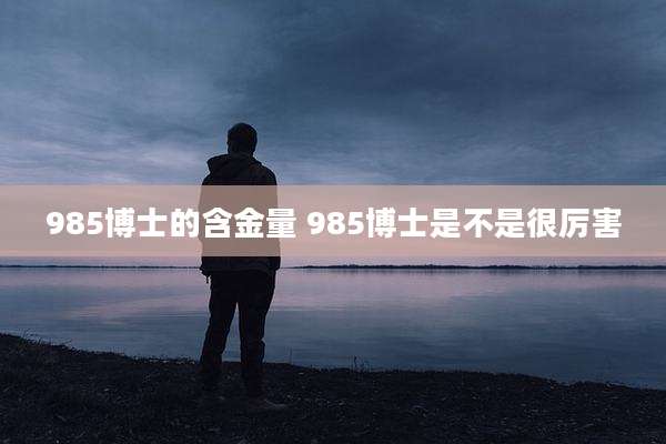 985博士的含金量 985博士是不是很厉害