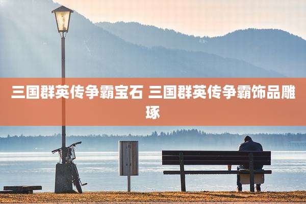 三国群英传争霸宝石 三国群英传争霸饰品雕琢