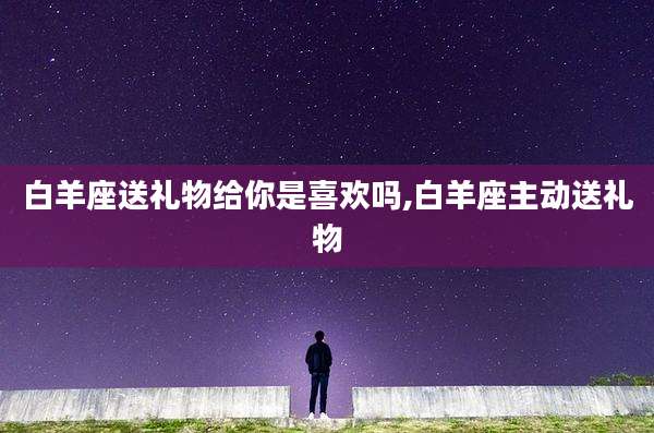 白羊座送礼物给你是喜欢吗,白羊座主动送礼物