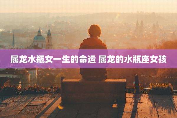 属龙水瓶女一生的命运 属龙的水瓶座女孩