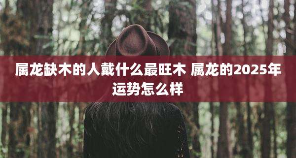 属龙缺木的人戴什么最旺木 属龙的2025年运势怎么样