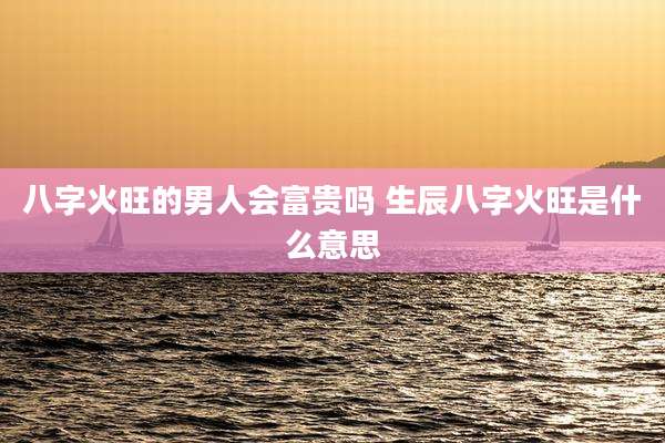 八字火旺的男人会富贵吗 生辰八字火旺是什么意思