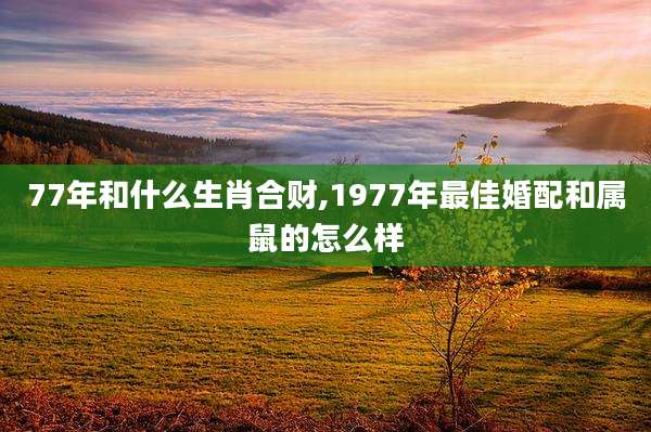 77年和什么生肖合财,1977年最佳婚配和属鼠的怎么样