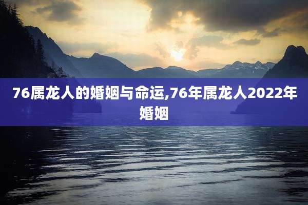 76属龙人的婚姻与命运,76年属龙人2022年婚姻