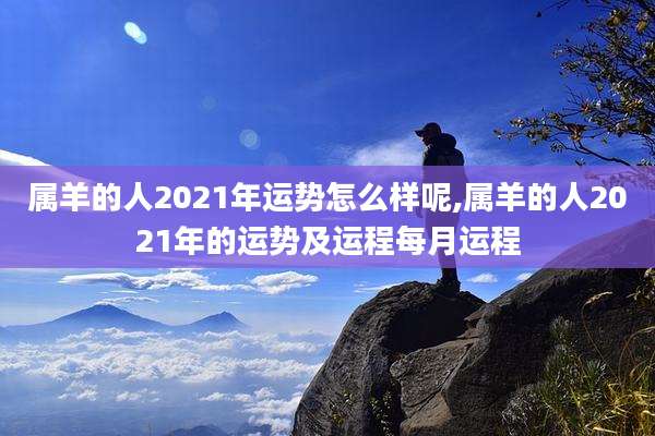属羊的人2021年运势怎么样呢,属羊的人2021年的运势及运程每月运程