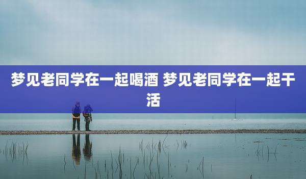 梦见老同学在一起喝酒 梦见老同学在一起干活