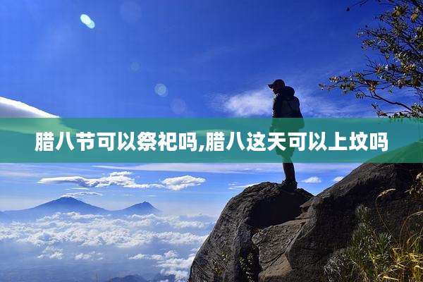 腊八节可以祭祀吗,腊八这天可以上坟吗