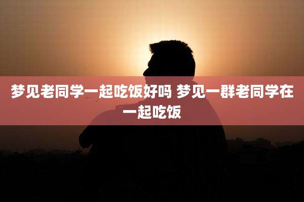 梦见老同学一起吃饭好吗 梦见一群老同学在一起吃饭