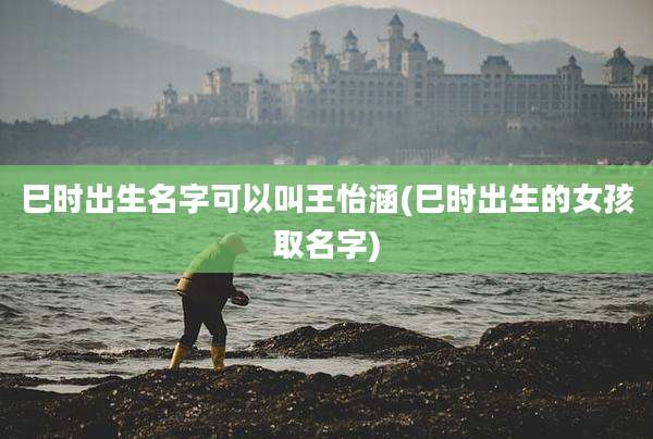巳时出生名字可以叫王怡涵(巳时出生的女孩取名字)
