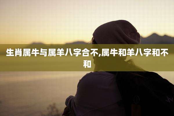 生肖属牛与属羊八字合不,属牛和羊八字和不和