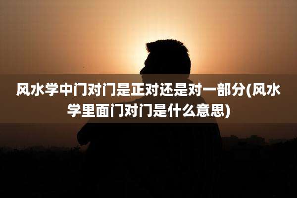风水学中门对门是正对还是对一部分(风水学里面门对门是什么意思)