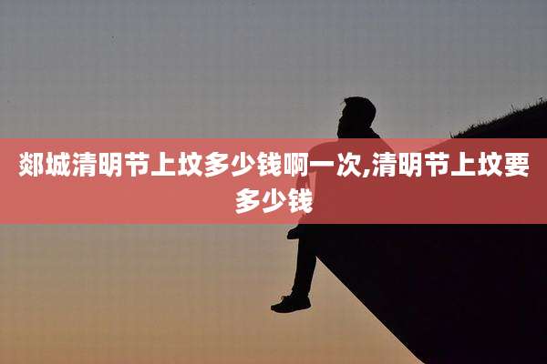 郯城清明节上坟多少钱啊一次,清明节上坟要多少钱