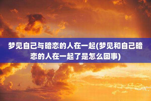 梦见自己与暗恋的人在一起(梦见和自己暗恋的人在一起了是怎么回事)