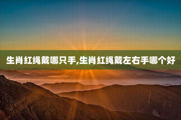 生肖红绳戴哪只手,生肖红绳戴左右手哪个好