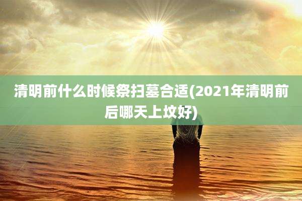 清明前什么时候祭扫墓合适(2021年清明前后哪天上坟好)