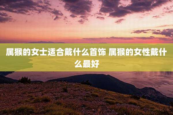 属猴的女士适合戴什么首饰 属猴的女性戴什么最好
