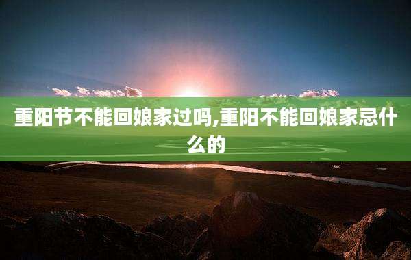 重阳节不能回娘家过吗,重阳不能回娘家忌什么的