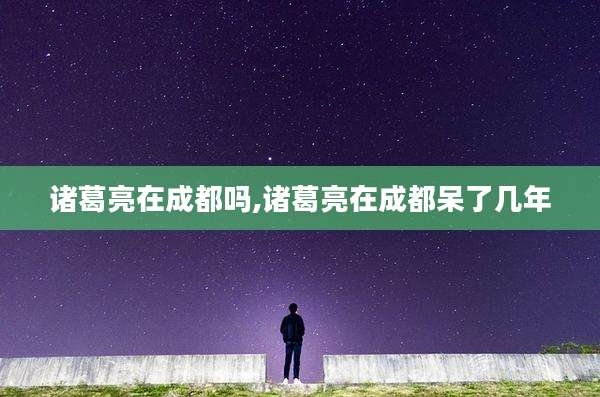 诸葛亮在成都吗,诸葛亮在成都呆了几年