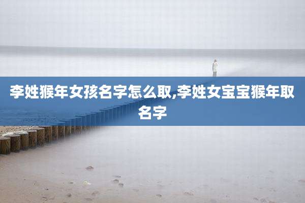 李姓猴年女孩名字怎么取,李姓女宝宝猴年取名字