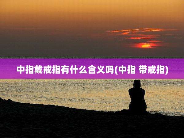 中指戴戒指有什么含义吗(中指 带戒指)