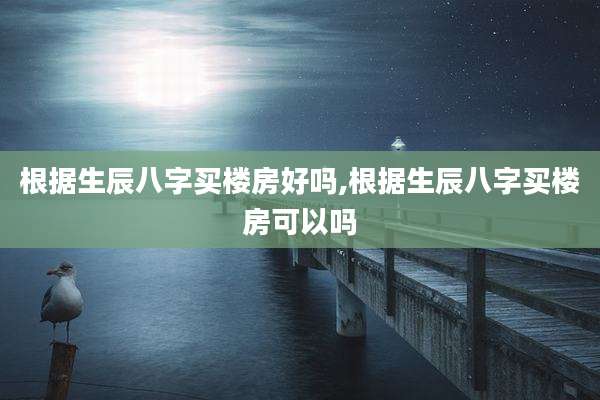 根据生辰八字买楼房好吗,根据生辰八字买楼房可以吗