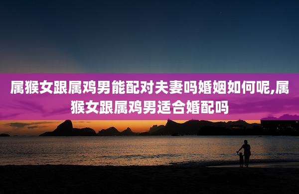 属猴女跟属鸡男能配对夫妻吗婚姻如何呢,属猴女跟属鸡男适合婚配吗