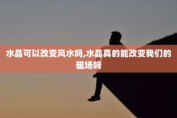 水晶可以改变风水吗,水晶真的能改变我们的磁场吗