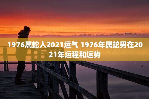 1976属蛇人2021运气 1976年属蛇男在2021年运程和运势
