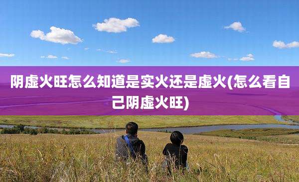 阴虚火旺怎么知道是实火还是虚火(怎么看自己阴虚火旺)