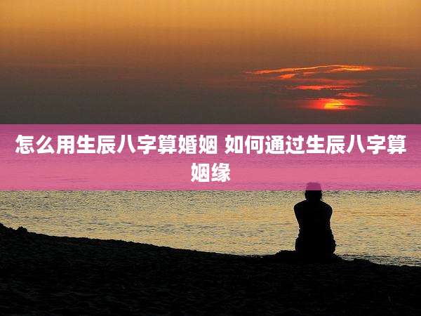 怎么用生辰八字算婚姻 如何通过生辰八字算姻缘