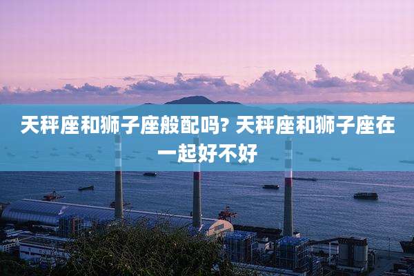 天秤座和狮子座般配吗? 天秤座和狮子座在一起好不好